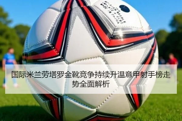 国际米兰劳塔罗金靴竞争持续升温意甲射手榜走势全面解析