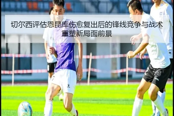 切尔西评估恩昆库伤愈复出后的锋线竞争与战术重塑新局面前景