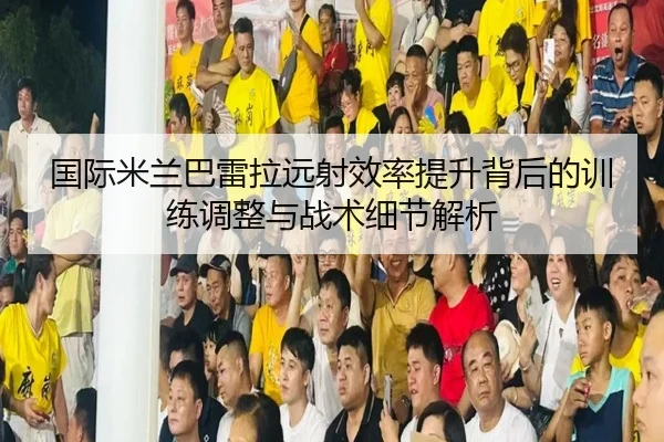 国际米兰巴雷拉远射效率提升背后的训练调整与战术细节解析